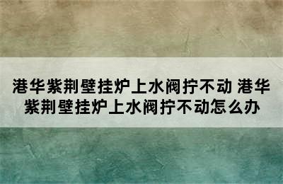 港华紫荆壁挂炉上水阀拧不动 港华紫荆壁挂炉上水阀拧不动怎么办